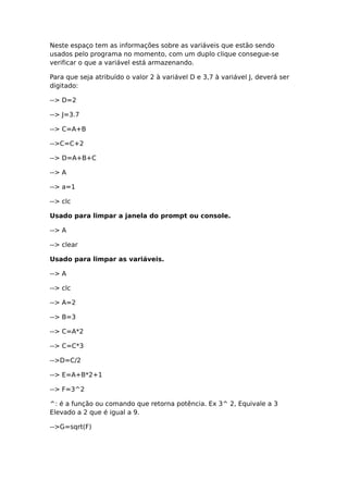 Neste espaço tem as informações sobre as variáveis que estão sendo
usados pelo programa no momento, com um duplo clique consegue-se
verificar o que a variável está armazenando.
Para que seja atribuído o valor 2 à variável D e 3,7 à variável J, deverá ser
digitado:
--> D=2
--> J=3.7
--> C=A+B
-->C=C+2
--> D=A+B+C
--> A
--> a=1
--> clc
Usado para limpar a janela do prompt ou console.
--> A
--> clear
Usado para limpar as variáveis.
--> A
--> clc
--> A=2
--> B=3
--> C=A*2
--> C=C*3
-->D=C/2
--> E=A+B*2+1
--> F=3^2
^: é a função ou comando que retorna potência. Ex 3^ 2, Equivale a 3
Elevado a 2 que é igual a 9.
-->G=sqrt(F)
 