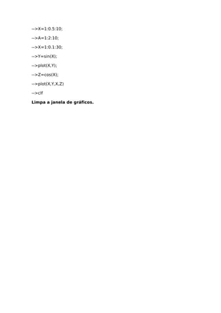 -->X=1:0.5:10;
-->A=1:2:10;
-->X=1:0.1:30;
-->Y=sin(X);
-->plot(X,Y);
-->Z=cos(X);
-->plot(X,Y,X,Z)
-->clf
Limpa a janela de gráficos.
 