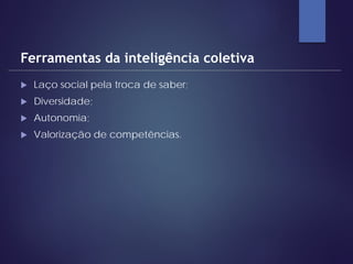  Laço social pela troca de saber;
 Diversidade;
 Autonomia;
 Valorização de competências.
Ferramentas da inteligência coletiva
 