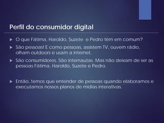 O que Fátima, Haroldo, Suzete e Pedro têm em comum?
 São pessoas! E como pessoas, assistem TV, ouvem rádio,
olham outdoors e usam a internet.
 São consumidores. São internautas. Mas não deixam de ser as
pessoas Fátima, Haroldo, Suzete e Pedro.
 Então, temos que entender de pessoas quando elaboramos e
executamos nossos planos de mídias interativas.
Perfil do consumidor digital
 