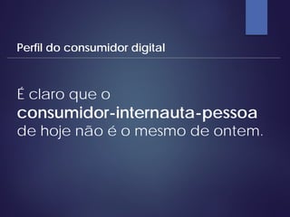 É claro que o
consumidor-internauta-pessoa
de hoje não é o mesmo de ontem.
Perfil do consumidor digital
 