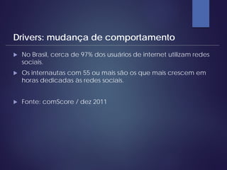  No Brasil, cerca de 97% dos usuários de internet utilizam redes
sociais.
 Os internautas com 55 ou mais são os que mais crescem em
horas dedicadas às redes sociais.
 Fonte: comScore / dez 2011
Drivers: mudança de comportamento
 