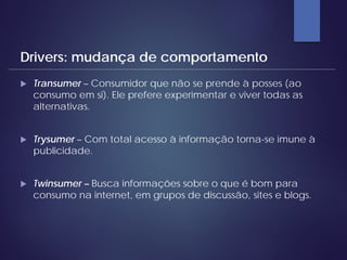  Transumer – Consumidor que não se prende à posses (ao
consumo em si). Ele prefere experimentar e viver todas as
alternativas.
 Trysumer – Com total acesso à informação torna-se imune à
publicidade.
 Twinsumer – Busca informações sobre o que é bom para
consumo na internet, em grupos de discussão, sites e blogs.
Drivers: mudança de comportamento
 
