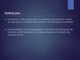  Interação: mais usada para o contexto de interação social
do que para a relação do homem com máquinas ou mídias.
 Interatividade: mais usada para o contexto de interação do
homem com máquinas ou mídias do que no contexto de
relação social.
Definições
 