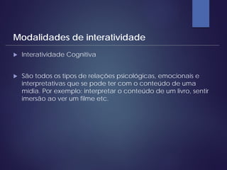  Interatividade Cognitiva
 São todos os tipos de relações psicológicas, emocionais e
interpretativas que se pode ter com o conteúdo de uma
mídia. Por exemplo: interpretar o conteúdo de um livro, sentir
imersão ao ver um filme etc.
Modalidades de interatividade
 