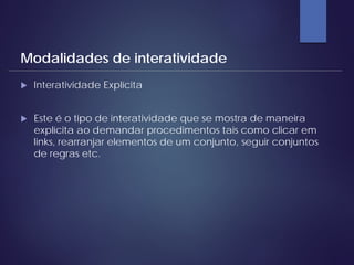  Interatividade Explícita
 Este é o tipo de interatividade que se mostra de maneira
explícita ao demandar procedimentos tais como clicar em
links, rearranjar elementos de um conjunto, seguir conjuntos
de regras etc.
Modalidades de interatividade
 