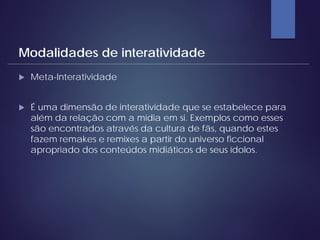  Meta-Interatividade
 É uma dimensão de interatividade que se estabelece para
além da relação com a mídia em si. Exemplos como esses
são encontrados através da cultura de fãs, quando estes
fazem remakes e remixes a partir do universo ficcional
apropriado dos conteúdos midiáticos de seus ídolos.
Modalidades de interatividade
 
