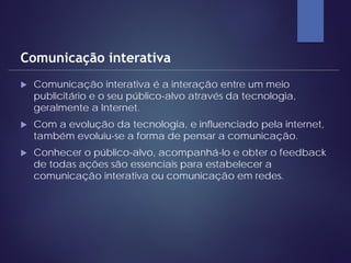  Comunicação interativa é a interação entre um meio
publicitário e o seu público-alvo através da tecnologia,
geralmente a Internet.
 Com a evolução da tecnologia, e influenciado pela internet,
também evoluiu-se a forma de pensar a comunicação.
 Conhecer o público-alvo, acompanhá-lo e obter o feedback
de todas ações são essenciais para estabelecer a
comunicação interativa ou comunicação em redes.
Comunicação interativa
 