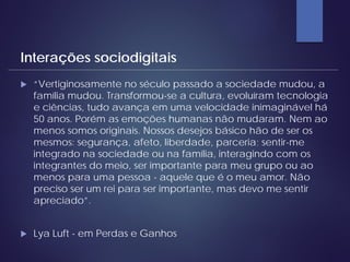  “Vertiginosamente no século passado a sociedade mudou, a
família mudou. Transformou-se a cultura, evoluíram tecnologia
e ciências, tudo avança em uma velocidade inimaginável há
50 anos. Porém as emoções humanas não mudaram. Nem ao
menos somos originais. Nossos desejos básico hão de ser os
mesmos: segurança, afeto, liberdade, parceria; sentir-me
integrado na sociedade ou na família, interagindo com os
integrantes do meio, ser importante para meu grupo ou ao
menos para uma pessoa - aquele que é o meu amor. Não
preciso ser um rei para ser importante, mas devo me sentir
apreciado”.
 Lya Luft - em Perdas e Ganhos
Interações sociodigitais
 