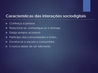  Conheça a pessoa.
 Relacione-se, comunique-se e interaja.
 Esteja sempre acessível.
 Participe das comunidades e redes.
 Envolva-se e escute o consumidor.
 E nunca deixe de ser relevante.
Características das interações sociodigitais
 