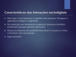  Não fuja e não bloqueie a opinião das pessoas. Divulgue e
agradeça elogios e sugestões.
 Dê atenção aos feedbacks negativos (pessoas também
reclamam porque querem atenção).
 Desça a empresa do pedestal intocável e vá para o chão
conversar com as pessoas.
 Seja humano!
Características das interações sociodigitais
 