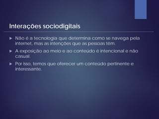  Não é a tecnologia que determina como se navega pela
internet, mas as intenções que as pessoas têm.
 A exposição ao meio e ao conteúdo é intencional e não
casual.
 Por isso, temos que oferecer um conteúdo pertinente e
interessante.
Interações sociodigitais
 