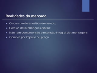  Os consumidores estão sem tempo;
 Excesso de informações diárias;
 Não tem compreensão e retenção integral das mensagens;
 Compra por impulso ou preço.
Realidades do mercado
 