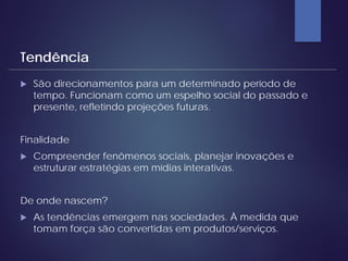  São direcionamentos para um determinado período de
tempo. Funcionam como um espelho social do passado e
presente, refletindo projeções futuras.
Finalidade
 Compreender fenômenos sociais, planejar inovações e
estruturar estratégias em mídias interativas.
De onde nascem?
 As tendências emergem nas sociedades. À medida que
tomam força são convertidas em produtos/serviços.
Tendência
 