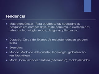  Macrotendências - Para estudos se faz necessário as
pesquisas em campos distintos de consumo, a exemplo das
artes, da tecnologia, moda, design, arquitetura etc.
 Duração: Cerca de 10 anos. As macrotendências seguem
fluxos.
 Exemplos:
 Mundo: Modo de vida oriental, tecnologia, globalização,
reuniões virtuais.
 Moda: Comunidades criativas (artesanato), tecidos hibrídos.
Tendência
 