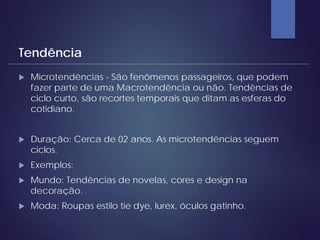  Microtendências - São fenômenos passageiros, que podem
fazer parte de uma Macrotendência ou não. Tendências de
ciclo curto, são recortes temporais que ditam as esferas do
cotidiano.
 Duração: Cerca de 02 anos. As microtendências seguem
ciclos.
 Exemplos:
 Mundo: Tendências de novelas, cores e design na
decoração.
 Moda: Roupas estilo tie dye, lurex, óculos gatinho.
Tendência
 