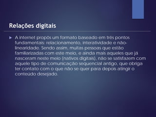 A internet propôs um formato baseado em três pontos
fundamentais: relacionamento, interatividade e não-
linearidade. Sendo assim, muitas pessoas que estão
familiarizadas com este meio, e ainda mais aqueles que já
nasceram neste meio (nativos digitais), não se satisfazem com
aquele tipo de comunicação sequencial antigo, que obriga
ter contato com o que não se quer para depois atingir o
conteúdo desejado.
Relações digitais
 