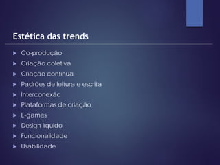  Co-produção
 Criação coletiva
 Criação contínua
 Padrões de leitura e escrita
 Interconexão
 Plataformas de criação
 E-games
 Design líquido
 Funcionalidade
 Usabilidade
Estética das trends
 