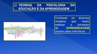  TEORIAS DA PSICOLOGIA DA
EDUCAÇÃO E DA APRENDIZAGEM
Conhecer os diversos
modelos que visam
explicar o processo
de APRENDIZAGEM
vividos pelos indivíduos.
 