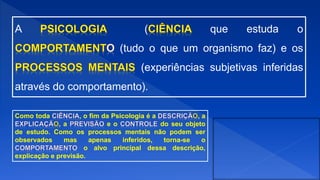 A ( que estuda o
(tudo o que um organismo faz) e os
(experiências subjetivas inferidas
através do comportamento).
Como toda , o fim da Psicologia é a , a
, a e o do seu objeto
de estudo. Como os processos mentais não podem ser
observados mas apenas inferidos, torna-se o
o alvo principal dessa descrição,
explicação e previsão.
 