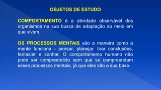 OBJETOS DE ESTUDO
COMPORTAMENTO é a atividade observável dos
organismos na sua busca de adaptação ao meio em
que vivem.
OS PROCESSOS MENTAIS são a maneira como a
mente funciona - pensar, planejar, tirar conclusões,
fantasiar e sonhar. O comportamento humano não
pode ser compreendido sem que se compreendam
esses processos mentais, já que eles são a sua base.
 
