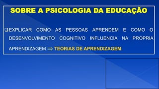 SOBRE A PSICOLOGIA DA EDUCAÇÃO
EXPLICAR COMO AS PESSOAS APRENDEM E COMO O
DESENVOLVIMENTO COGNITIVO INFLUENCIA NA PRÓPRIA
APRENDIZAGEM  TEORIAS DE APRENDIZAGEM.
 
