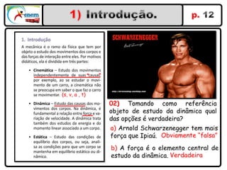 “   ”




(s, v, a , t)
                        02) Tomando como referência
                        objeto de estudo da dinâmica qual
                        das opções é verdadeira?
                        a) Arnold Schwarzenegger tem mais
                        força que Ipiaú. Obviamente “falsa”
                        b) A força é o elemento central de
                        estudo da dinâmica. Verdadeira
 