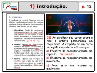 “     ”


                    02) Ao paralisar seu corpo sobre a
(s, v, a , t)       mão o artista permaneceu em
                    “equilíbrio”. A respeito de um corpo
                    em equilíbrio pode-se afirmar que:
                    a) Encontra-se necessariamente em
                    repouso. Verdadeira
                    b) Encontra-se necessariamente em
                    movimento.
                    c) Pode estar     em   repouso   ou
                    movimento.
 