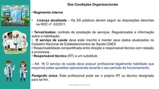 SEGURANÇA DO PACIENTE
Das Condições Organizacionais
• Regimento interno
• Licença atualizada – Os SS públicos devem seguir as disposições descritas
na RDC nº. 63/2011.
• Terceirizados: contrato de prestação de serviços. Regularizados e informação
sobre a habilitação.
• O serviço de saúde deve estar inscrito e manter seus dados atualizados no
Cadastro Nacional de Estabelecimentos de Saúde-CNES
• Responsabilidade compartilhada entre direção e responsável técnico com relação
a processos.
• Responsável técnico (RT) e um substituto
– Art. 16 O serviço de saúde deve possuir profissional legalmente habilitado que
responda pelas questões operacionais durante o seu período de funcionamento.
Parágrafo único. Este profissional pode ser o próprio RT ou técnico designado
para tal fim.
 