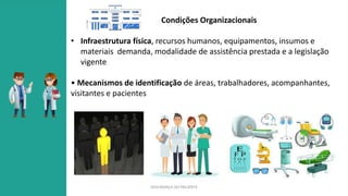 SEGURANÇA DO PACIENTE
Condições Organizacionais
• Infraestrutura física, recursos humanos, equipamentos, insumos e
materiais demanda, modalidade de assistência prestada e a legislação
vigente
• Mecanismos de identificação de áreas, trabalhadores, acompanhantes,
visitantes e pacientes
 