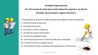 SEGURANÇA DO PACIENTE
Condições Organizacionais
Art. 23 O serviço de saúde deve manter disponível, segundo o seu tipo de
atividade, documentação e registro referente à:
I - Projeto Básico de Arquitetura (PBA) aprovado pela vigilância sanitária competente.
II - controle de saúde ocupacional;
III - educação permanente;
IV - comissões, comitês e programas;
V - contratos de serviços terceirizados;
VI - controle de qualidade da água;
VII - manutenção preventiva e corretiva da edificação e instalações;
VIII - controle de vetores e pragas urbanas;
IX - manutenção corretiva e preventiva dos equipamentos e instrumentos;
 