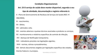 SEGURANÇA DO PACIENTE
Condições Organizacionais
Art. 23 O serviço de saúde deve manter disponível, segundo o seu
tipo de atividade, documentação e registro referente à:
X - Plano de Gerenciamento de Resíduos de Serviços de Saúde (RDC nº.
306/2004);
XI - nascimentos;
XII - óbitos;
XIII - admissão e alta;
XIV - eventos adversos e queixas técnicas associadas a produtos ou serviços;
XV - monitoramento e relatórios específicos de controle de infecção;
XVI - doenças de Notificação Compulsória;
XVII - indicadores previstos nas legislações vigentes;
XVIII - normas, rotinas e procedimentos;
XIX - demais documentos exigidos por legislações específicas dos estados,
Distrito Federal e municípios.
 