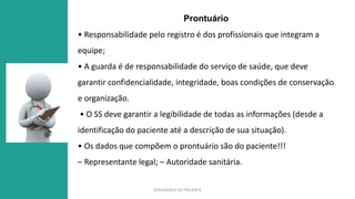SEGURANÇA DO PACIENTE
Prontuário
• Responsabilidade pelo registro é dos profissionais que integram a
equipe;
• A guarda é de responsabilidade do serviço de saúde, que deve
garantir confidencialidade, integridade, boas condições de conservação
e organização.
• O SS deve garantir a legibilidade de todas as informações (desde a
identificação do paciente até a descrição de sua situação).
• Os dados que compõem o prontuário são do paciente!!!
– Representante legal; – Autoridade sanitária.
 