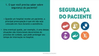 SEGURANÇA DO PACIENTE
1. O que você precisa saber sobre
segurança do paciente?
• Quando um hospital recebe um paciente, a
principal preocupação é que ele não seja
colocado em risco durante a assistência.
• Uma eventual queda, por exemplo, é uma dessas
situações não intencionais decorrentes do
processo de cuidado, que pode prolongar seu
tempo de internação no hospital.
 