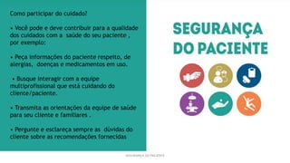 SEGURANÇA DO PACIENTE
Como participar do cuidado?
• Você pode e deve contribuir para a qualidade
dos cuidados com a saúde do seu paciente ,
por exemplo:
• Peça informações do paciente respeito, de
alergias, doenças e medicamentos em uso.
• Busque interagir com a equipe
multiprofissional que está cuidando do
cliente/paciente.
• Transmita as orientações da equipe de saúde
para seu cliente e familiares .
• Pergunte e esclareça sempre as dúvidas do
cliente sobre as recomendações fornecidas
 