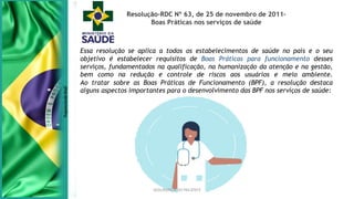 SEGURANÇA DO PACIENTE
Resolução-RDC Nº 63, de 25 de novembro de 2011-
Boas Práticas nos serviços de saúde
Essa resolução se aplica a todos os estabelecimentos de saúde no país e o seu
objetivo é estabelecer requisitos de Boas Práticas para funcionamento desses
serviços, fundamentados na qualificação, na humanização da atenção e na gestão,
bem como na redução e controle de riscos aos usuários e meio ambiente.
Ao tratar sobre as Boas Práticas de Funcionamento (BPF), a resolução destaca
alguns aspectos importantes para o desenvolvimento das BPF nos serviços de saúde:
 