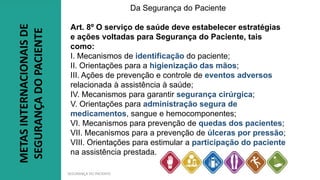 SEGURANÇA DO PACIENTE
Da Segurança do Paciente
Art. 8º O serviço de saúde deve estabelecer estratégias
e ações voltadas para Segurança do Paciente, tais
como:
I. Mecanismos de identificação do paciente;
II. Orientações para a higienização das mãos;
III. Ações de prevenção e controle de eventos adversos
relacionada à assistência à saúde;
IV. Mecanismos para garantir segurança cirúrgica;
V. Orientações para administração segura de
medicamentos, sangue e hemocomponentes;
VI. Mecanismos para prevenção de quedas dos pacientes;
VII. Mecanismos para a prevenção de úlceras por pressão;
VIII. Orientações para estimular a participação do paciente
na assistência prestada.
METAS
INTERNACIONAIS
DE
SEGURANÇA
DO
PACIENTE
 