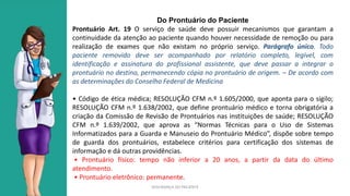 SEGURANÇA DO PACIENTE
Do Prontuário do Paciente
Prontuário Art. 19 O serviço de saúde deve possuir mecanismos que garantam a
continuidade da atenção ao paciente quando houver necessidade de remoção ou para
realização de exames que não existam no próprio serviço. Parágrafo único. Todo
paciente removido deve ser acompanhado por relatório completo, legível, com
identificação e assinatura do profissional assistente, que deve passar a integrar o
prontuário no destino, permanecendo cópia no prontuário de origem. – De acordo com
as determinações do Conselho Federal de Medicina
• Código de ética médica; RESOLUÇÃO CFM n.º 1.605/2000, que aponta para o sigilo;
RESOLUÇÃO CFM n.º 1.638/2002, que define prontuário médico e torna obrigatória a
criação da Comissão de Revisão de Prontuários nas instituições de saúde; RESOLUÇÃO
CFM n.º 1.639/2002, que aprova as “Normas Técnicas para o Uso de Sistemas
Informatizados para a Guarda e Manuseio do Prontuário Médico”, dispõe sobre tempo
de guarda dos prontuários, estabelece critérios para certificação dos sistemas de
informação e dá outras providências.
• Prontuário físico: tempo não inferior a 20 anos, a partir da data do último
atendimento.
• Prontuário eletrônico: permanente.
 