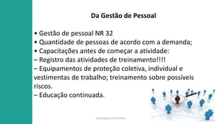 SEGURANÇA DO PACIENTE
Da Gestão de Pessoal
• Gestão de pessoal NR 32
• Quantidade de pessoas de acordo com a demanda;
• Capacitações antes de começar a atividade:
– Registro das atividades de treinamento!!!!
– Equipamentos de proteção coletiva, individual e
vestimentas de trabalho; treinamento sobre possíveis
riscos.
– Educação continuada.
 