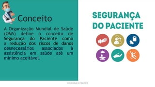 A Organização Mundial de Saúde
(OMS) define o conceito de
Segurança do Paciente como
a redução dos riscos de danos
desnecessários associados à
assistência em saúde até um
mínimo aceitável.
SEGURANÇA DO PACIENTE
Conceito
 
