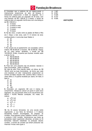 5. Considere que a carência de um seguro-saúde é
inversamente proporcional ao valor da franquia e
diretamente proporcional à idade do segurado. Se o
tempo de carência para um segurado de 20 anos, com
uma franquia de R$ 1.000,00 é 2 meses, o tempo de
carência para um segurado de 60 anos com uma franquia
de R$ 1.500,00 é
a) 4 meses
b) 4 meses e meio
c) 5 meses e meio
d) 5 meses
e) 6 meses
6. Há dez anos, a razão entre as idades de Maria e Rita
era
4
3
. Daqui a dois anos, será
10
9
. O número de anos
correspondente à soma das duas idades é:
a) 26
b) 28
c) 34
d) 36
e) 38
7. Na compra de um apartamento em sociedade, Letícia
investiu R$ 48.000,00 e Gustavo, R$ 42.000,00. Depois
de um certo tempo, venderam o imóvel por R$
120.000,00. Então, a quantia que Gustavo recebeu após
a venda foi de:
a) R$ 64.000,00
b) R$ 56.000,00
c) R$ 58.000,00
d) R$ 52.000,00
e) R$ 66.000,00
8. Flora tem uma pequena loja de produtos naturais e
duas funcionárias, Joana e Carolina.
No mês de julho Flora decidiu dividir um bônus de R$
160,00 entre as duas funcionárias, de forma que cada
uma receberia um valor inversamente proporcional ao
número de faltas naquele mês. Carolina faltou 3 vezes e
Joana faltou 2. A quantia recebida por Joana, em reais, é
igual a:
a) 55
b) 64
c) 96
d) 80
e) 108
9. Considere um segmento AB com 2 metros de
comprimento. Deseja-se colocar um ponto C sobre esse
segmento, em uma posição entre A e B, de tal forma que
AB/AC = AC/BC Nessas condições, AC mede, em
metros:
a) (√5+1)/2
b) (√5–1)/2
c) 2√5 – 2
d) √5 – 1
e) √5 – 2
10. Os 33 alunos formandos de uma escola estão
organizando a sua festa de formatura e 9 desses
estudantes ficaram encarregados de preparar os
convites. Esse pequeno grupo trabalhou durante 4 horas
e produziu 2.343 convites. Admitindo-se que todos os
estudantes sejam igualmente eficientes, se todos os 33
formandos tivessem trabalhado na produção desses
convites, o número de convites que teriam produzido nas
mesmas 4 horas seria igual a
a) 7.987
b) 8.591
c) 9.328
d) 8.737
e) 8.926
ANOTAÇÕES
 