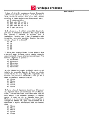 11. João e Antônio têm seus passos aferidos. O passo de
Antônio mede 0,90 m e o de João, 1,10 m. Para ir de A
até B, um deu 60 passos a mais que o outro. Nessas
condições, é correto afirmar que a distância de A até B.
a) É menor que 260 m
b) Está entre 260 m e 280 m
c) Está entre 280 m e 300 m
d) Está entre 300 m e 320 m
e) É maior que 320 m
12. O estoque de pó de café em um escritório é suficiente
para seus 16 funcionários durante 62 dias. Depois de 12
dias, passam a trabalhar no escritório mais 4
funcionários. Passados mais 15 dias, 10 funcionários são
transferidos para outro escritório. Quantos dias mais
durará o estoque de pó de café?
a) 23
b) 25
c) 30
d) 35
e) 50
13. Paula digita uma apostila em 2 horas, enquanto Ana
o faz em 3 horas. Se Paula iniciar o trabalho, digitando
nos primeiros 50 minutos; o tempo necessário para Ana
terminar a digitação da apostila é:
a) 120 minutos
b) 95 minutos
c) 90 minutos
d) 105 minutos
e) 110 minutos
14. Uma máquina funcionando 6 horas por dia conclui um
trabalho de perfuração fazendo 60 furos por minuto
durante 10 dias. Se essa máquina for programada para
fazer 50 furos por minuto trabalhando 4 horas por dia, a
tarefa de perfuração será concluída em:
a) 12 dias
b) 18 dias
c) 14 dias
d) 20 dias
e) 22 dias
15. Numa editora, 8 digitadores, trabalhando 6 horas por
dia, digitaram 3/5 de um determinado livro em 15 dias.
Então, 2 desses digitadores foram deslocados para um
outro serviço, e os restantes passaram a trabalhar
apenas 5 horas por dia na digitação desse livro.
Mantendo-se a mesma produtividade, para completar a
digitação do referido livro, após o deslocamento dos 2
digitadores, a equipe remanescente terá de trabalhar
ainda
a) 18 dias
b) 16 dias
c) 14 dias
d) 15 dias
e) 12 dias
ANOTAÇÕES
 