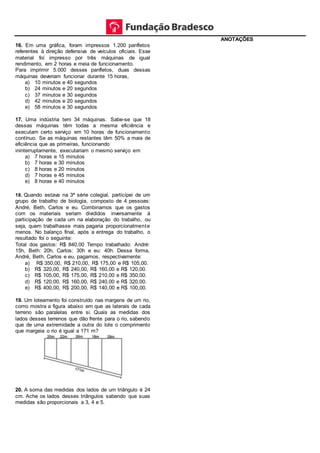 16. Em uma gráfica, foram impressos 1.200 panfletos
referentes à direção defensiva de veículos oficiais. Esse
material foi impresso por três máquinas de igual
rendimento, em 2 horas e meia de funcionamento.
Para imprimir 5.000 desses panfletos, duas dessas
máquinas deveriam funcionar durante 15 horas,
a) 10 minutos e 40 segundos
b) 24 minutos e 20 segundos
c) 37 minutos e 30 segundos
d) 42 minutos e 20 segundos
e) 58 minutos e 30 segundos
17. Uma indústria tem 34 máquinas. Sabe-se que 18
dessas máquinas têm todas a mesma eficiência e
executam certo serviço em 10 horas de funcionamento
contínuo. Se as máquinas restantes têm 50% a mais de
eficiência que as primeiras, funcionando
ininterruptamente, executariam o mesmo serviço em
a) 7 horas e 15 minutos
b) 7 horas e 30 minutos
c) 8 horas e 20 minutos
d) 7 horas e 45 minutos
e) 8 horas e 40 minutos
18. Quando estava na 3ª série colegial, participei de um
grupo de trabalho de biologia, composto de 4 pessoas:
André, Beth, Carlos e eu. Combinamos que os gastos
com os materiais seriam divididos inversamente à
participação de cada um na elaboração do trabalho, ou
seja, quem trabalhasse mais pagaria proporcionalmente
menos. No balanço final, após a entrega do trabalho, o
resultado foi o seguinte:
Total dos gastos: R$ 840,00 Tempo trabalhado: André:
15h, Beth: 20h, Carlos: 30h e eu: 40h. Dessa forma,
André, Beth, Carlos e eu, pagamos, respectivamente:
a) R$ 350,00, R$ 210,00, R$ 175,00 e R$ 105,00.
b) R$ 320,00, R$ 240,00, R$ 160,00 e R$ 120,00.
c) R$ 105,00, R$ 175,00, R$ 210,00 e R$ 350,00.
d) R$ 120,00, R$ 160,00, R$ 240,00 e R$ 320,00.
e) R$ 400,00, R$ 200,00, R$ 140,00 e R$ 100,00.
19. Um loteamento foi construído nas margens de um rio,
como mostra a figura abaixo em que as laterais de cada
terreno são paralelas entre si. Quais as medidas dos
lados desses terrenos que dão frente para o rio, sabendo
que de uma extremidade a outra do lote o comprimento
que margeia o rio é igual a 171 m?
20. A soma das medidas dos lados de um triângulo é 24
cm. Ache os lados desses triângulos sabendo que suas
medidas são proporcionais a 3, 4 e 5.
ANOTAÇÕES
 