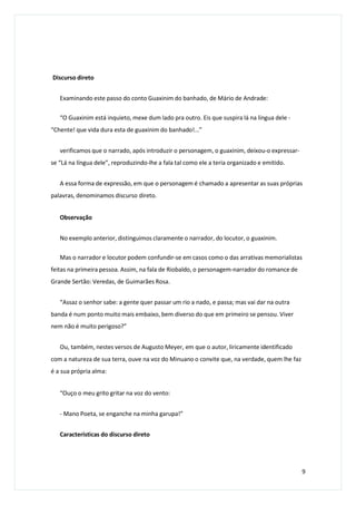 Discurso direto
Examinando este passo do conto Guaxinim do banhado, de Mário de Andrade:
“O Guaxinim está inquieto, mexe dum lado pra outro. Eis que suspira lá na língua dele -
“Chente! que vida dura esta de guaxinim do banhado!...”
verificamos que o narrado, após introduzir o personagem, o guaxinim, deixou-o expressar-
se “Lá na língua dele”, reproduzindo-lhe a fala tal como ele a teria organizado e emitido.
A essa forma de expressão, em que o personagem é chamado a apresentar as suas próprias
palavras, denominamos discurso direto.
Observação
No exemplo anterior, distinguimos claramente o narrador, do locutor, o guaxinim.
Mas o narrador e locutor podem confundir-se em casos como o das arrativas memorialistas
feitas na primeira pessoa. Assim, na fala de Riobaldo, o personagem-narrador do romance de
Grande Sertão: Veredas, de Guimarães Rosa.
“Assaz o senhor sabe: a gente quer passar um rio a nado, e passa; mas vai dar na outra
banda é num ponto muito mais embaixo, bem diverso do que em primeiro se pensou. Viver
nem não é muito perigoso?”
Ou, também, nestes versos de Augusto Meyer, em que o autor, liricamente identificado
com a natureza de sua terra, ouve na voz do Minuano o convite que, na verdade, quem lhe faz
é a sua própria alma:
“Ouço o meu grito gritar na voz do vento:
- Mano Poeta, se enganche na minha garupa!”
Características do discurso direto
9
 