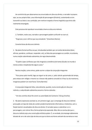 Ao contrário do que observamos nos enunciados em discurso direto, o narrador incorpora
aqui, ao seu próprio falar, uma informação do personagem (Elisiário), contentando-se em
transmitir ao leitor o seu conteúdo, sem nenhum respeito à forma lingüística que teria sido
realmente empregada.
Este processo de reproduzir enunciados chama-se discurso indireto.
2. Também, neste caso, narrador e personagem podem confundir-se num só:
“Engrosso a voz e afirmo que sou estudante.” (Graciliano Ramos)
Características do discurso indireto
1. No plano formal verifica-se que, introduzidas também por um verbo declarativo (dizer,
afirmar, ponderar, confessar, responder, etc), as falas dos personagens se contêm, no entanto,
numa oração subordinada substantiva, de regra desenvolvida:
“O padre Lopes confessou que não imaginara a existência de tantos doudos no mundo e
menos ainda o inexplicável de alguns casos.”
Nestas orações, como vimos, pode ocorrer a elipse da conjunção integrante:
“Fora preso pela manhã, logo ao erguer-se da cama, e, pelo cálculo aproximado do tempo,
pois estava sem relógio e mesmo se o tivesse não poderia consultá-la à fraca luz da masmorra,
imaginava podiam ser onze horas.”(Lima Barreto)
A conjunçào integrante falta, naturalmente, quando, numa construção em discurso
indireto, a subordinada substantiva assume a forma reduzida.:
“Um dos vizinhos disse-lhe serem as autoridades do Cachoeiro.”(Graça Aranha)
2. No plano expressivo assinala-se, em primeiro lugar, que o emprego do discurso indireto
pressupõe um tipo de relato de caráter predominantemente informativo e intelectivo, sem a
feição teatral e atualizadora do discurso direto. O narrador passa a subordinar a si o
personagem, com retirar-lhe a forma própria da expressão. Mas não se conclua daí que o
discurso indireto seja uma construção estilística pobre. É, na verdade, do emprego sabiamente
dosado de um e de outro tipo de discurso que os bons escritores extraem da narrativa os mais
11
 