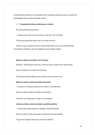 variados efeitos artísticos, em consonância com intenções expressivas que só a análise em
profundidade de uma dada obra pode revelar.
 Transposição do discurso direto para o indireto
Do confronto destas duas frases:
“- Guardo tudo o que meu neto escreve - dizia ela.” (A.F. Schmidt)
“Ela dizia que guardava tudo o que o seu neto escrevia.”
verifica-se que, ao passar-se de um tipo de relato para outro, certos elementos do
enunciado se modificam, por acomodação ao novo molde sintático.
a)Discurso direto enunciado 1ª ou 2ª pessoa.
Exemplo: “-Devia bastar, disse ela; eu não me atrevo a pedir mais.”(M. de Assis)
Discurso indireto: enunciado em 3ª pessoa:
“Ela disse que deveria bastar, que ela não se atrevia a pedir mais”
b)Discurso direto: verbo enunciado no presente:
“- O major é um filósofo, disse ele com malícia.” (Lima Barreto)
Discurso indireto: verbo enunciado no imperfeito:
“Disse ele com malícia que o major era um filósofo.”
c) Discurso direto: verbo enunciado no pretérito perfeito:
“- Caubi voltou, disse o guerreiro Tabajara.”(José de Alencar)
Discurso indireto: verbo enunciado no pretérito mais-que-perfeito:
“O guerreiro Tabajara disse que Caubi tinha voltado.”
12
 