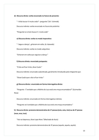 d) Discurso direto: verbo enunciado no futuro do presente:
“- Virão buscar V muito cedo? - perguntei.”(A.F. Schmidt)
Discurso indireto: verbo enunciado no futuro do pretérito:
“Perguntei se viriam buscar V. muito cedo”
e) Discurso direto: verbo no modo imperativo:
“- Segue a dança! , gritaram em volta. (A. Azevedo)
Discurso indireto: verbo no modo subjuntivo:
“Gritaram em volta que seguisse a dança.”
f) Discurso direto: enunciado justaposto:
“O dia vai ficar triste, disse Caubi.”
Discurso indireto: enunciado subordinado, geralmente introduzido pela integrante que:
“Disse Caubi que o dia ia ficar triste.”
g) Discurso direto:: enunciado em forma interrogativa direta:
“Pergunto - É verdade que a Aldinha do Juca está uma moça encantadora?” (Guimarães
Rosa)
Discurso indireto: enunciado em forma interrogativa indireta:
“Pergunto se é verdade que a Aldinha do Juca está uma moça encantadora.”
h) Discurso direto: pronome demonstrativo de 1ª pessoa (este, esta, isto) ou de 2ª pessoa
(esse, essa, isso).
“Isto vai depressa, disse Lopo Alves.”(Machado de Assis)
Discurso indireto: pronome demonstrativo de 3ª pessoa (aquele, aquela, aquilo).
13
 
