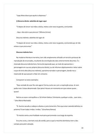“Lopo Alves disse que aquilo ia depressa.”
i) Discurso direto: advérbio de lugar aqui:
“E depois de torcer nas mãos a bolsa, meteu-a de novo na gaveta, concluindo:
- Aqui, não está o que procuro.”(Afonso Arinos)
Discurso indireto: advérbio de lugar ali:
“E depois de torcer nas mãos a bolsa, meteu-a de novo na gaveta, concluindo que ali não
estava o que procurava.”
Discurso indireto livre
Na moderna literatura narrativa, tem sido amplamente utilizado um terceiro processo de
reprodução de enunciados, resultante da conciliação dos dois anteriormente descritos. É o
chamado discurso indireto livre, forma de expressão que, ao invés de apresentar o
personagem em sua voz própria (discurso direto), ou de informar objetivamente o leitor sobre
o que ele teria dito (discurso indireto), aproxima narrador e personagem, dando-nos a
impressão de que passam a falar em uníssono.
Comparem-se estes exemplos:
“Que vontade de voar lhe veio agora! Correu outra vez com a respiração presa. Já nem
podia mais. Estava desanimado. Que pena! Houve um momento em que esteve quase...
quase!
Retirou as asas e estraçalhou-a. Só tinham beleza. Entretanto, qualquer urubu... que raiva...
“ (Ana Maria Machado)
“D. Aurora sacudiu a cabeça e afastou o juízo temerário. Para que estar catando defeitos no
próximo? Eram todos irmãos. Irmãos.” (Graciliano Ramos)
“O matuto sentiu uma frialdade mortuária percorrendo-o ao longo da espinha.
Era uma urutu, a terrível urutu do sertão, para a qual a mezinha doméstica nem a dos
campos possuíam salvação.
14
 