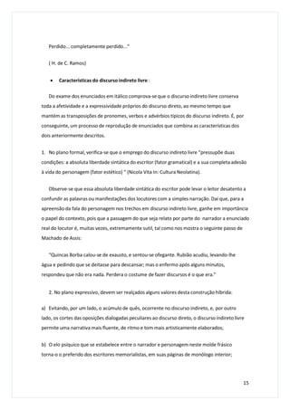 Perdido... completamente perdido...”
( H. de C. Ramos)
 Características do discurso indireto livre :
Do exame dos enunciados em itálico comprova-se que o discurso indireto livre conserva
toda a afetividade e a expressividade próprios do discurso direto, ao mesmo tempo que
mantém as transposições de pronomes, verbos e advérbios típicos do discurso indireto. É, por
conseguinte, um processo de reprodução de enunciados que combina as características dos
dois anteriormente descritos.
1. No plano formal, verifica-se que o emprego do discurso indireto livre “pressupõe duas
condições: a absoluta liberdade sintática do escritor (fator gramatical) e a sua completa adesão
à vida do personagem (fator estético) “ (Nicola Vita In: Cultura Neolatina).
Observe-se que essa absoluta liberdade sintática do escritor pode levar o leitor desatento a
confundir as palavras ou manifestações dos locutores com a simples narração. Daí que, para a
apreensão da fala do personagem nos trechos em discurso indireto livre, ganhe em importância
o papel do contexto, pois que a passagem do que seja relato por parte do narrador a enunciado
real do locutor é, muitas vezes, extremamente sutil, tal como nos mostra o seguinte passo de
Machado de Assis:
“Quincas Borba calou-se de exausto, e sentou-se ofegante. Rubião acudiu, levando-lhe
água e pedindo que se deitasse para descansar; mas o enfermo após alguns minutos,
respondeu que não era nada. Perdera o costume de fazer discursos é o que era.”
2. No plano expressivo, devem ser realçados alguns valores desta construção híbrida:
a) Evitando, por um lado, o acúmulo de quês, ocorrente no discurso indireto, e, por outro
lado, os cortes das oposições dialogadas peculiares ao discurso direto, o discurso indireto livre
permite uma narrativa mais fluente, de ritmo e tom mais artisticamente elaborados;
b) O elo psíquico que se estabelece entre o narrador e personagem neste molde frásico
torna-o o preferido dos escritores memorialistas, em suas páginas de monólogo interior;
15
 