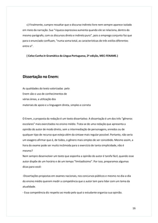 c) Finalmente, cumpre ressaltar que o discurso indireto livre nem sempre aparece isolado
em meio da narração. Sua “riqueza expressiva aumenta quando ele se relaciona, dentro do
mesmo parágrafo, com os discursos direto e indireto puro”, pois o emprego conjunto faz que
para o enunciado confluam, “numa soma total, as características de três estilos diferentes
entre si”.
( Celso Cunha in Gramática da Língua Portuguesa, 2ª edição, MEC-FENAME.)
Dissertação no Enem:
As qualidades do texto valorizadas pelo
Enem são o uso de conhecimentos de
várias áreas, a utilização dos
materiais de apoio e a linguagem direta, simples e correta
O Enem, a proposta da redação é um texto dissertativo. A dissertação é um dos três “gêneros
escolares” mais exercitados no ensino médio. Trata-se de uma redação que apresenta a
opinião do autor de modo direto, sem a intermediação de personagens, enredos ou de
qualquer tipo de recurso que esteja além da sintaxe mais regular possível. Portanto, não seria
um exagero afirmar que é, de todos, o gênero mais simples de ser concebido. Mesmo assim, a
hora do exame pode ser muito incômoda para o exercício de tanta simplicidade, não é
mesmo?
Nem sempre desenvolver um texto que exponha a opinião do autor é tarefa fácil, quando esse
autor dispõe de um horário e de um tempo “limitadíssimo”. Por isso, preparamos algumas
dicas para você:
-Dissertações propostas em exames nacionais, nos concursos públicos e mesmo no dia-a-dia
do ensino médio querem medir a competência que o autor tem para lidar com um tema da
atualidade.
- Essa competência diz respeito ao modo pelo qual o estudante organiza sua opinião.
16
 